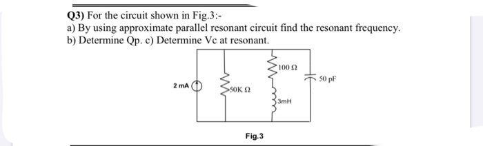 Q3) For the circuit shown in Fig.3:-
a) By using approximate parallel resonant circuit find the resonant frequency.
b) Determine Qp. c) Determine Vc at resonant.
1002
50 pF
2 mA
SOKA
3mH
Fig.3
