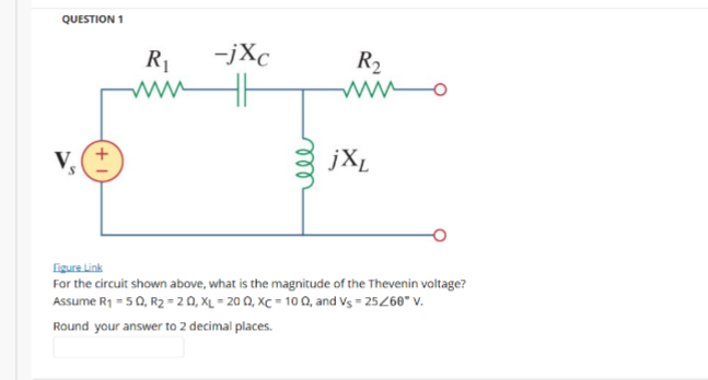 QUESTION 1
R1
-jXc
R2
jXL
Eigure Link
For the circuit shown above, what is the magnitude of the Thevenin voltage?
Assume R1 = 50, R2 =20, XL = 20 Q, XC = 10 Q, and Vs = 25268" v.
Round your answer to 2 decimal places.
ll
