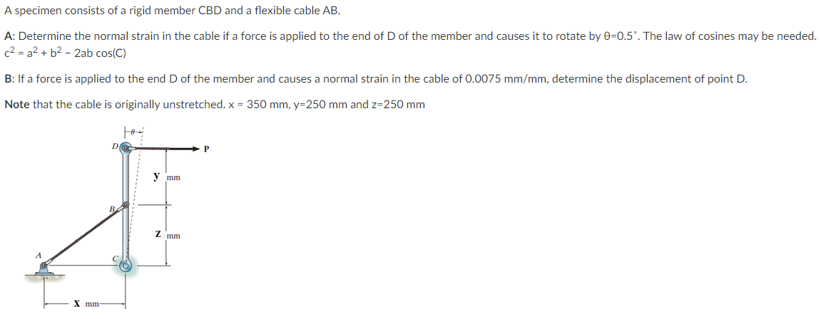 A specimen consists of a rigid member CBD and a flexible cable AB.
A: Determine the normal strain in the cable if a force is applied to the end of D of the member and causes it to rotate by 0=0.5°. The law of cosines may be needed.
c2 = a2 + b2 - 2ab cos(C)
B: If a force is applied to the end D of the member and causes a normal strain in the cable of 0.0075 mm/mm, determine the displacement of point D.
Note that the cable is originally unstretched. x = 350 mm, y=250 mm and z=250 mm
y mm
Z mm
X mm-
