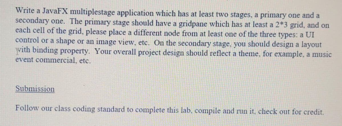 Write a JavaFX multiplestage application which has at least two stages, a primary one and a
secondary one. The primary stage should have a gridpane which has at least a 2*3 grid, and on
each cell of the grid, please place a different node from at least one of the three types: a UI
control or a shape or an image view, etc. On the secondary stage, you should design a layout
vith binding property. Your overall project design should reflect a theme, for example, a music
event commercial, etc.
Submission
Follow our class coding standard to complete this lab, compile and run it, check out for credit.
