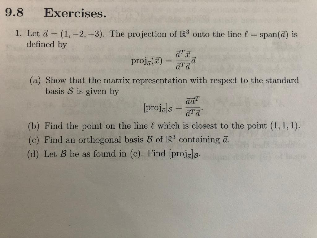 9.8
Exercises.
1. Let a = (1, -2, -3). The projection of R' onto the line l
defined by
span(ā) is
%3D
proja(7) =
(a) Show that the matrix representation with respect to the standard
basis S is given by
[projals
(b) Find the point on the line l which is closest to the point (1,1, 1).
(c) Find an orthogonal basis B of R containing a.
(d) Let B be as found in (c). Find [projals.
