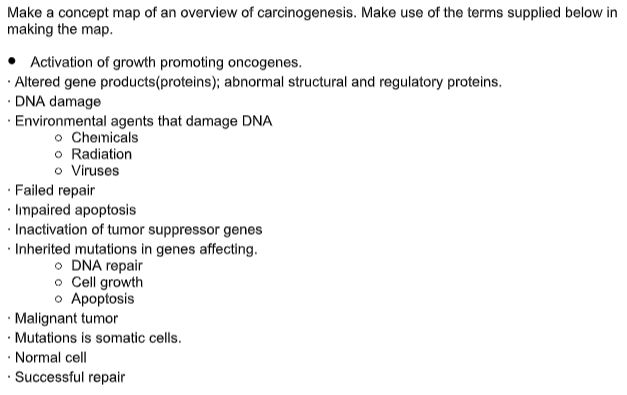 Make a concept map of an overview of carcinogenesis. Make use of the terms supplied below in
making the map.
Activation of growth promoting oncogenes.
· Altered gene products(proteins); abnormal structural and regulatory proteins.
· DNA damage
· Environmental agents that damage DNA
o Chemicals
o Radiation
o Viruses
· Failed repair
· Impaired apoptosis
· Inactivation of tumor suppressor genes
· Inherited mutations in genes affecting.
O DNA repair
o Cell growth
o Apoptosis
· Malignant tumor
• Mutations is somatic cells.
· Normal cell
· Successful repair
