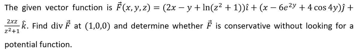 The given vector function is F (x, y, z) = (2x - y+ In(z² + 1))î + (x – 6e²y + 4 cos 4y)ĵ +
k. Find div F at (1,0,0) and determine whether F is conservative without looking for a
z2+1
potential function.
