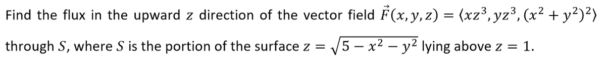 Find the flux in the upward z direction of the vector field F(x, y, z) = (xz³, yz³, (x² + y²)²)
through S, where S is the portion of the surface z =
V5 – x2 – y2 lying above z
1.
