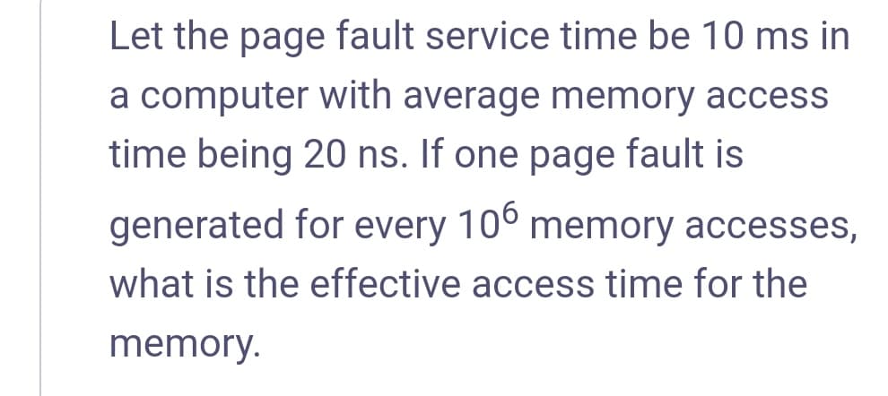 Let the page fault service time be 10 ms in
a computer with average memory access
time being 20 ns. If one page fault is
generated for every 10°
memory accesses,
what is the effective access time for the
memory.
