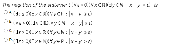 The negation of the statement (VE> 0)(x € R)(3Y€EN: |x-y < e) is
O A. (3ES 0)(3xE R)(Vy€N:|x-y >E)
O B. (VE> 0)(3x € R)(Vy€N: |x-y|> )
OC (3E > 0)(3x€ R)(Vy€N: |x-y| > E)
O D:(3E > 0)(3x€ N)(VyER : |x-y|> E)
