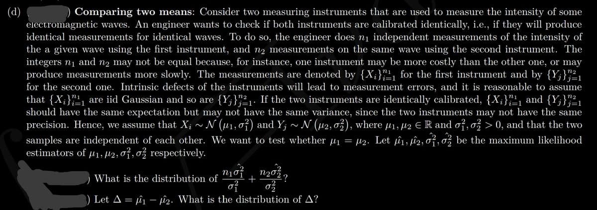 (d)
electromagnetic waves. An engineer wants to check if both instruments are calibrated identically, i.e., if they will produce
identical measurements for identical waves. To do so, the engineer does nį independent measurements of the intensity of
the a given wave using the first instrument, and n2 measurements on the same wave using the second instrument. The
integers n1 and n2 may not be equal because, for instance, one instrument may be more costly than the other one, or may
produce measurements more slowly. The measurements are denoted by {X;}"1, for the first instrument and by {Y;}"2,
for the second one. Intrinsic defects of the instruments will lead to measurement errors, and it is reasonable to assume
that {X;}""1 are iid Gaussian and so are {Y;}",²1. If the two instruments are identically calibrated, {X;}""1 and {Y;}";²1
should have the same expectation but may not have the same variance, since the two instruments may not have the same
precision. Hence, we assume that X; ~ N (µ1, 0ỉ) and Y; ~ N (µ2,0), where µ1, H2 E R and of, o
samples are independent of each other. We want to test whether µ1 = µ2. Let pû1, pû2, o²,o be the maximum likelihood
estimators of µ1; µ2; 07,0% respectively.
Comparing two means: Consider two measuring instruments that are used to measure the intensity of some
i=1
ISj=1
Si=1
> 0, and that the two
n202?
What is the distribution of
of
Let A = ûj – û2. What is the distribution of A?
