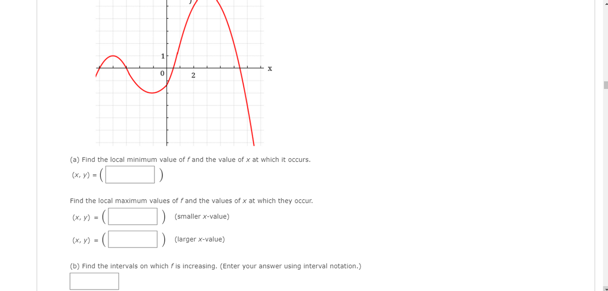 X
2
(a) Find the local minimum value of fand the value of x at which it occurs.
(х, у) %3
Find the local maximum values of f and the values of x at which they occur.
(х, у) 3D
(smaller x-value)
(х, у) %3D
(larger x-value)
(b) Find the intervals on which f is increasing. (Enter your answer using interval notation.)
