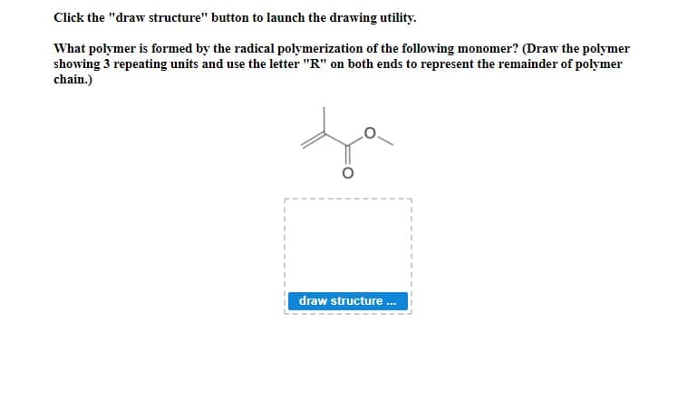 Click the "draw structure" button to launch the drawing utility.
What polymer is formed by the radical polymerization of the following monomer? (Draw the polymer
showing 3 repeating units and use the letter "R" on both ends to represent the remainder of polymer
chain.)
draw structure.
