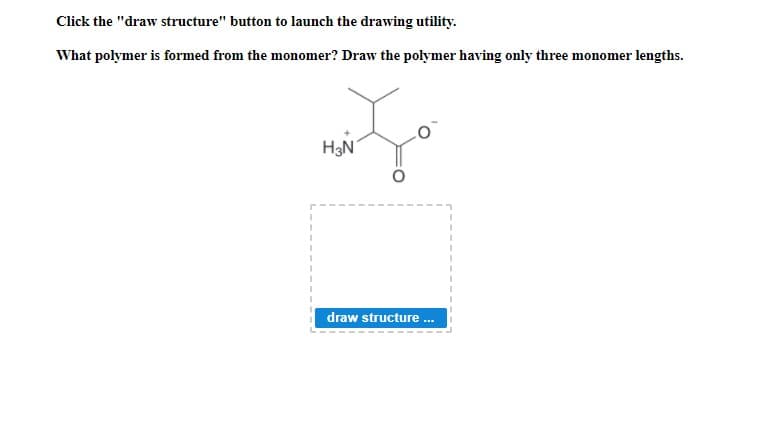 Click the "draw structure" button to launch the drawing utility.
What polymer is formed from the monomer? Draw the polymer having only three monomer lengths.
H3N
draw structure .
