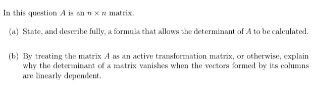 In this question A is an n x n matrix.
(a) State, and describe fully, a formula that allows the determinant of A to be calculated.
(b) By treating the matrix A as an active transformation matrix, or otherwise, explain
why the determinant of a matrix vanishes when the vectors formed by its columns
are linearly dependent.
