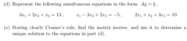 (d) Represent the following simultaneous equations in the form: Ar = b,
3.r1 + 2x2 + x3 = 13 ,
x1 - 3x2 + 2x3 = -5 ,
2.x1 + x2 + 3rz = 10 .
(e) Stating clearly Cramer's rule, find the matrix inverse, and use it to determine a
unique solution to the equations in part (d).
