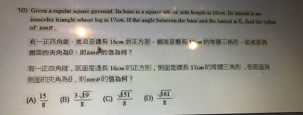 10) Given a regular square pyramid Its base is a square whose side length is 16cm. Its lateral is an
isosceles triangle whose leg is 17cm. If the angle between the base and the lateral is 0, find the value
of tane
有一正四角錐、底面是邊長16cm 的正方形,側則面是腰長1"m 的等腰三角形,若底面與
側面的夾角為e-則tan的值為何?
有一正四角維,底面是邊長 16cm 的正方形,側面是腰長17cm的等腰三角形,若底面與
側面的夾角為0,則tan 0的值為何?
151
(C)
161
(D)
8.
3,19
15
(A)
(B)
