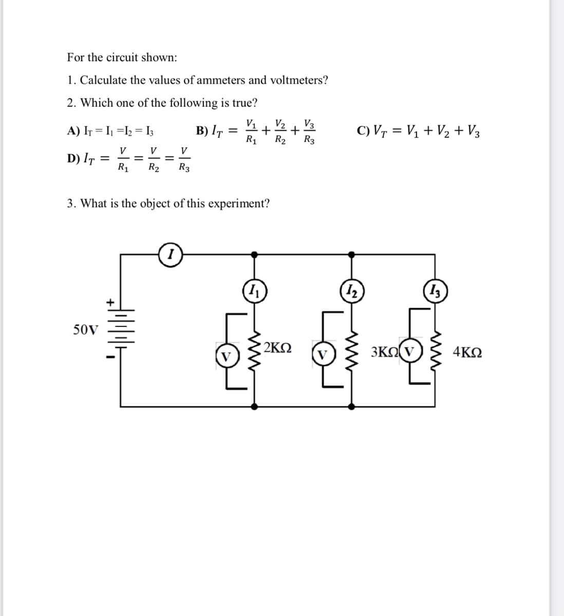 For the circuit shown:
1. Calculate the values of ammeters and voltmeters?
2. Which one of the following is true?
V1
V2
V3
A) IT = I =I2 = I3
B) IT :
C) Vr = Vị + V2 + V3
R1
R2
R3
V
D) IT =
R1
V
V
%3D
%3D
R2
R3
3. What is the object of this experiment?
13
50V
2KN
3ΚΩ
4KQ
