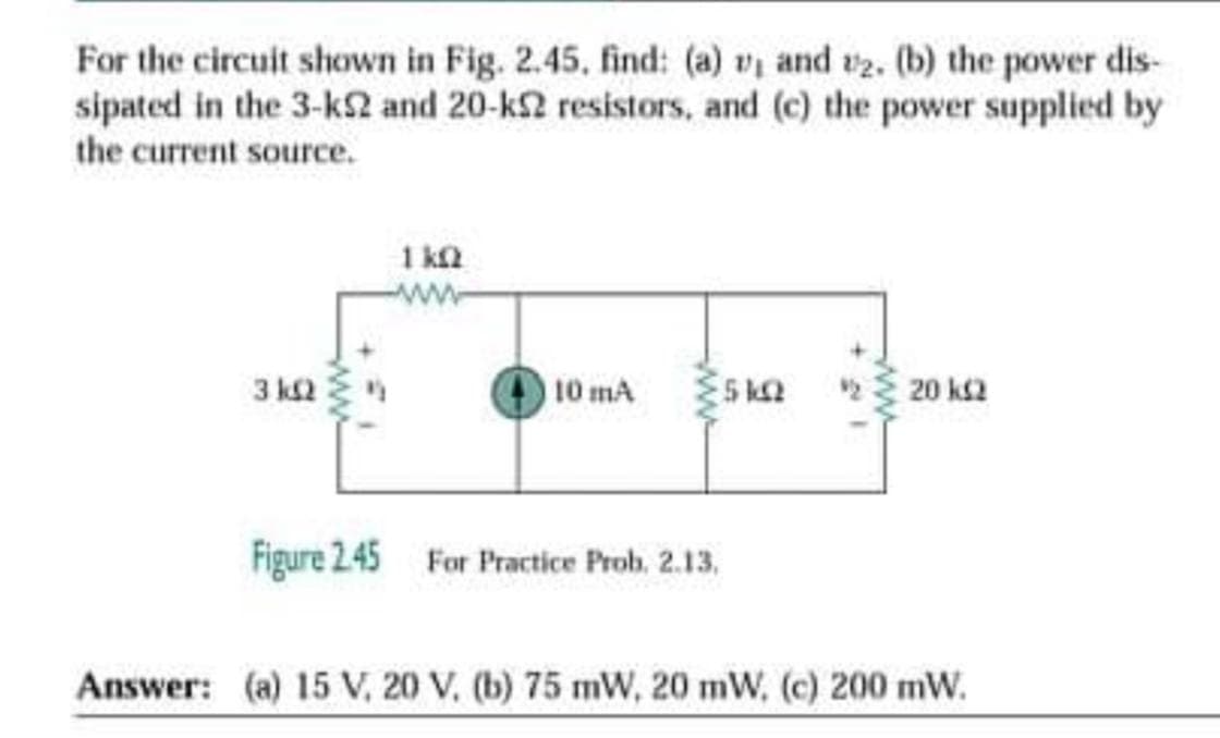 For the circuit shown in Fig. 2.45, find: (a) v and t2. (b) the power dis-
sipated in the 3-k2 and 20-k2 resistors, and (c) the power supplied by
the current source.
1 ka
ww
3 k2
10 mA
S ka
23 20 ks2
Figure 245 For Practice Prob. 2.13,
Answer: (a) 15 V, 20 V. (b) 75 mW, 20 mW, (c) 200 mW.
