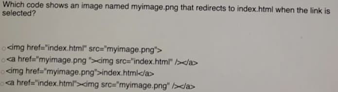 Which code shows an image named myimage.png that redirects to index.html when the link is
selected?
ocimg href="index.html" src="myimage.png">
oca href="myimage.png "><img src="index.html" /></a>
ocimg href="myimage.png">index.html</a>
<a href="index.html"><img src="myimage.png" /></a>
