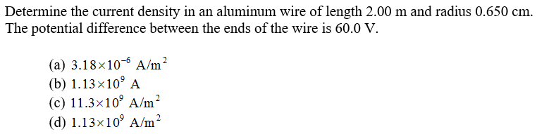 Determine the current density in an aluminum wire of length 2.00 m and radius 0.650 cm.
The potential difference between the ends of the wire is 60.0 V.
(a) 3.18×10-6 A/m?
(b) 1.13x10° A
(c) 11.3×10° A/m²
(d) 1.13×10° A/m?
