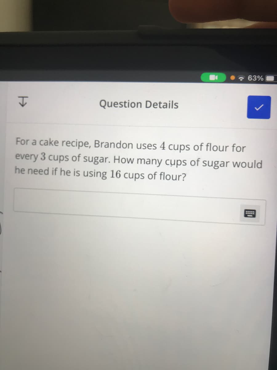 63%
Question Details
For a cake recipe, Brandon uses 4 cups of flour for
every 3 cups of sugar. How many cups of sugar would
he need if he is using 16 cups of flour?
國
