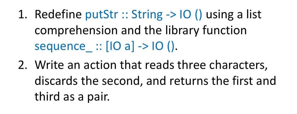 1. Redefine putStr :: String -> 10 () using a list
comprehension and the library function
sequence_ :: [10 a] -> IO ().
2. Write an action that reads three characters,
discards the second, and returns the first and
third as a pair.
