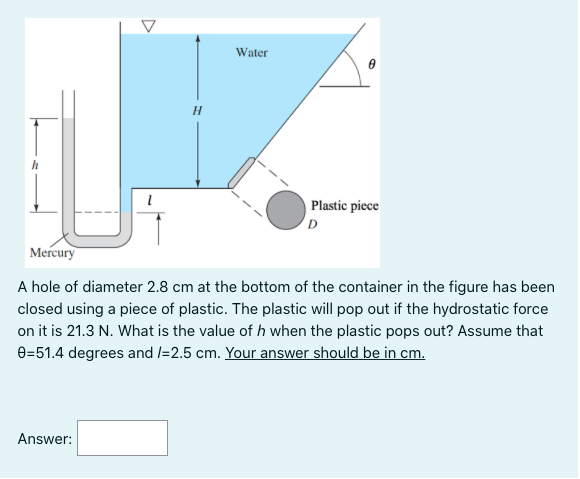 Water
Plastic piece
Mercury
A hole of diameter 2.8 cm at the bottom of the container in the figure has been
closed using a piece of plastic. The plastic will pop out if the hydrostatic force
on it is 21.3 N. What is the value of h when the plastic pops out? Assume that
e=51.4 degrees and /=2.5 cm. Your answer should be in cm.
Answer:
