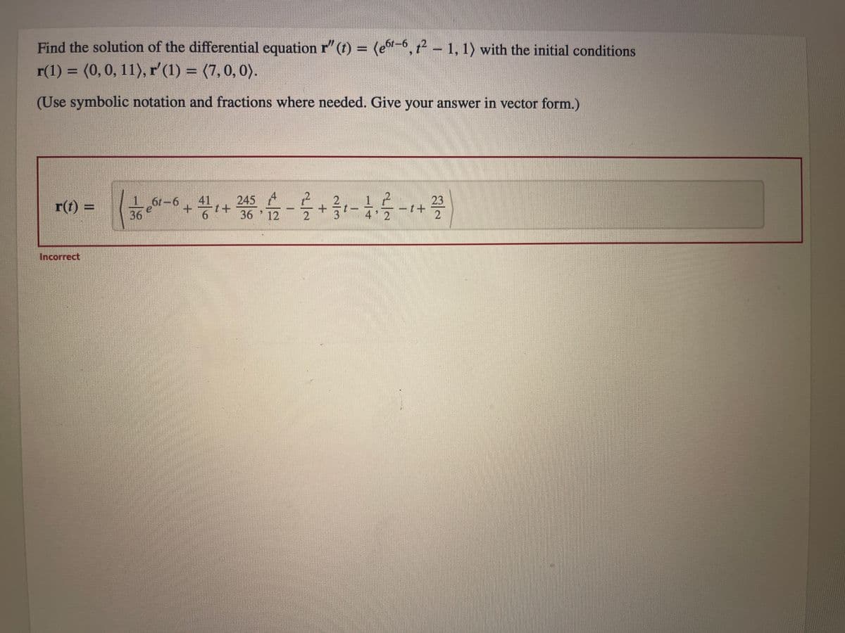 Find the solution of the differential equation r" (t) = (er-6, 12 – 1, 1〉 with the initial conditions
r(1) = (0, 0, 11), r' (1) = (7, 0, 0).
(Use symbolic notation and fractions where needed. Give your answer in vector form.)
r)
Incorrect
II
61-6
245
23
10-0- 용어 활동, 옴를 가름하를 다를
+
+
36
36 12
2