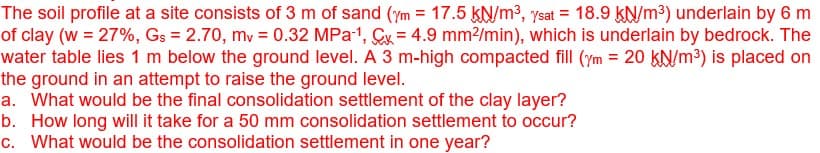 The soil profile at a site consists of 3 m of sand (ym = 17.5 kN/m³, ysat = 18.9 kN/m³) underlain by 6 m
of clay (w = 27%, Gs = 2.70, mv = 0.32 MPa ¹, Cx=4.9 mm²/min), which is underlain by bedrock. The
water table lies 1 m below the ground level. A 3 m-high compacted fill (ym = 20 kN/m³) is placed on
the ground in an attempt to raise the ground level.
a. What would be the final consolidation settlement of the clay layer?
b. How long will it take for a 50 mm consolidation settlement to occur?
c. What would be the consolidation settlement in one year?