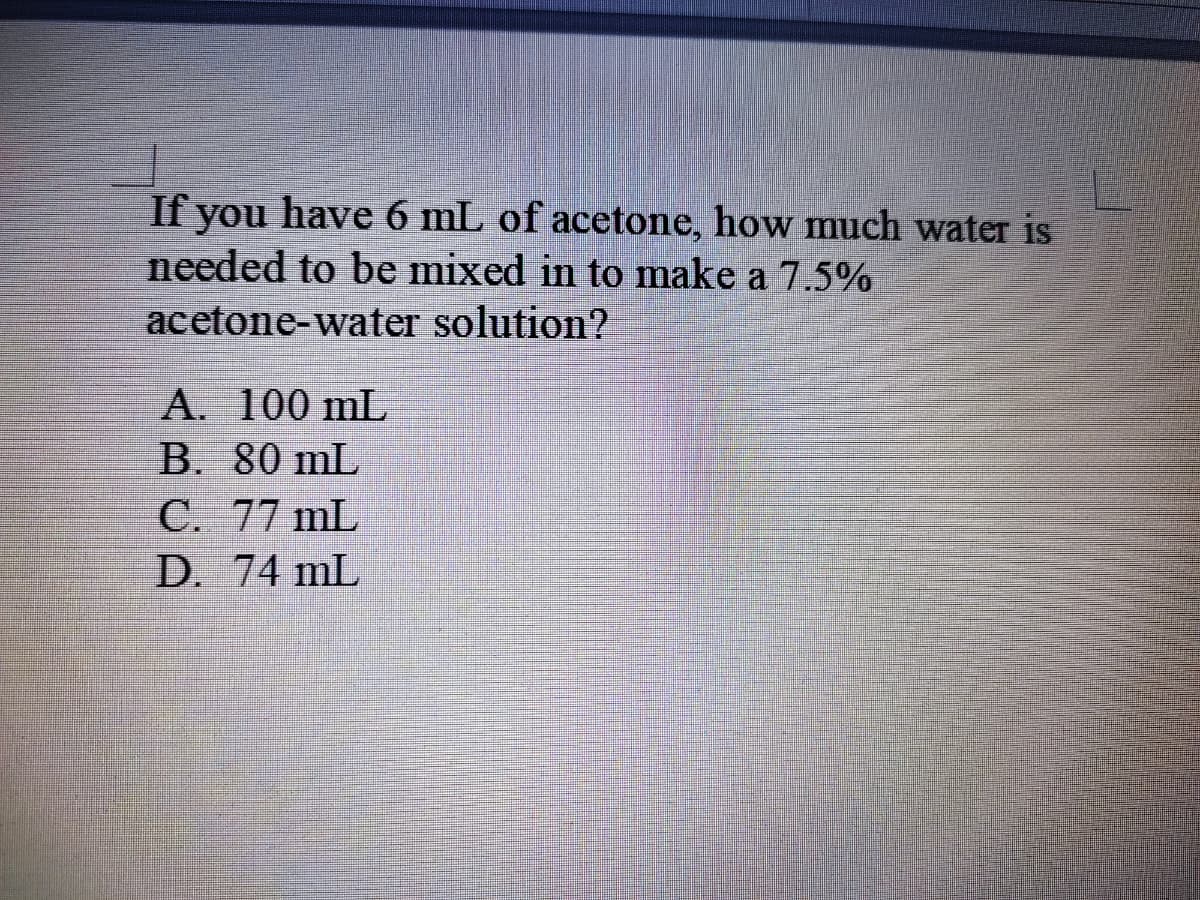 If you have 6 mL of acetone, how much water is
needed to be mixed in to make a 7.5%
acetone-water solution?
A. 100 mL
B. 80 mL
C. 77 mL
D. 74 mL
