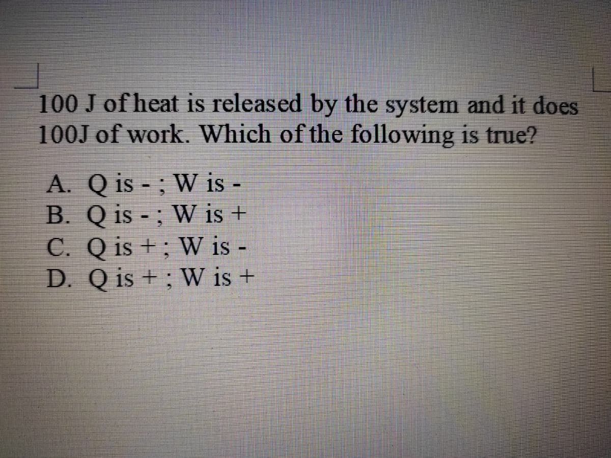 100 J of heat is released by the system and it does
100J of work. Which of the following is true?
A. Q is - ; W is -
B. Q is - ; W is +
C. Q is + ; W is -
D. Q is + ; W is +
