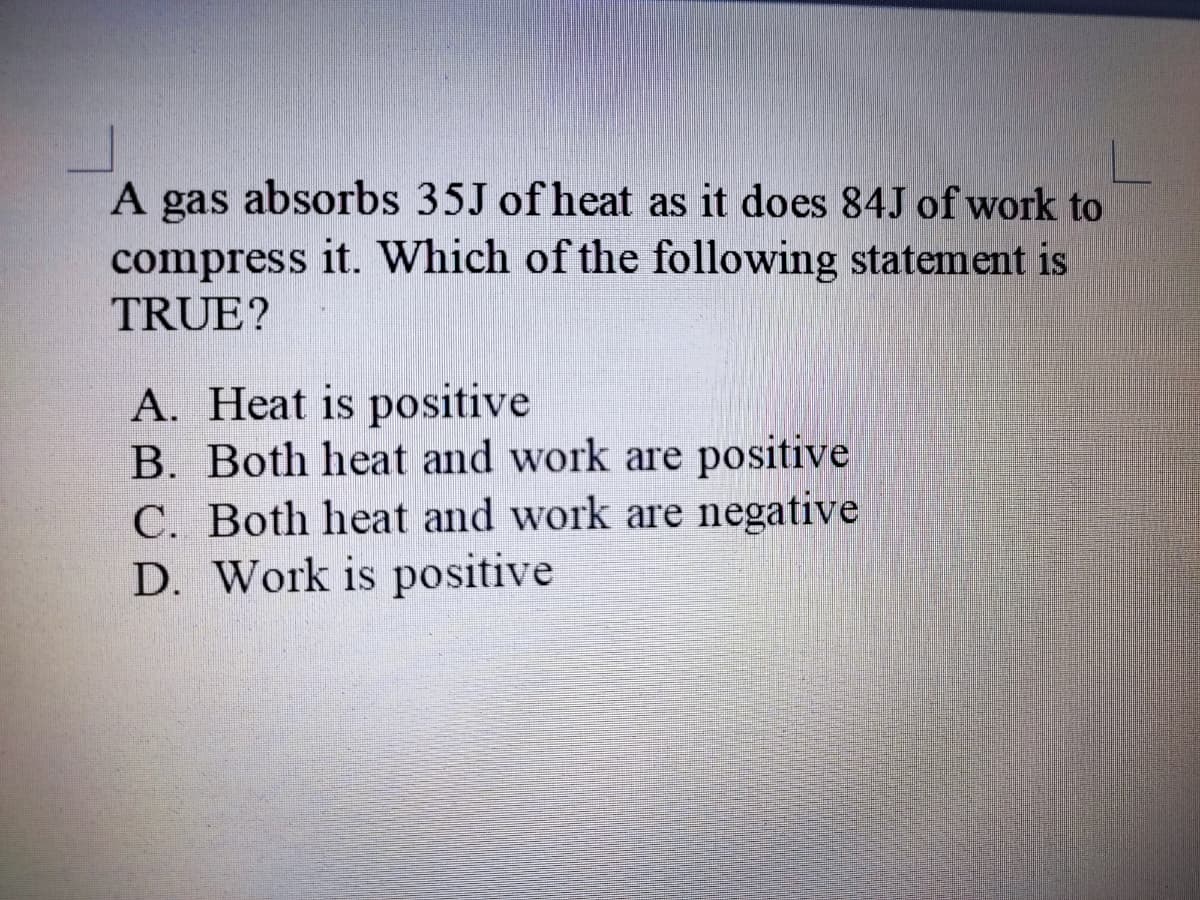 A gas absorbs 35J of heat as it does 84J of work to
compress it. Which of the following statement is
TRUE?
A. Heat is positive
B. Both heat and work are positive
C. Both heat and work are negative
D. Work is positive
