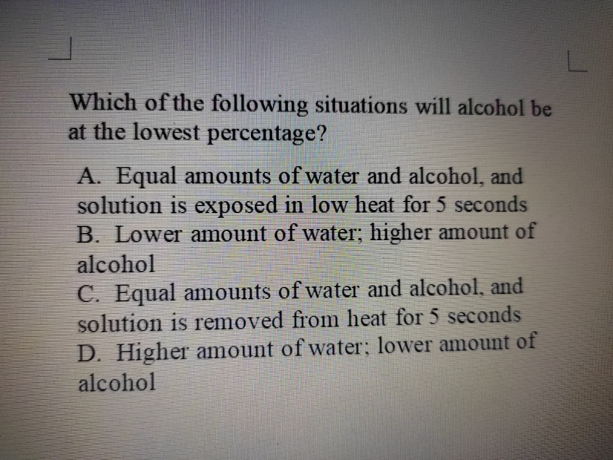 Which of the following situations will alcohol be
at the lowest percentage?
A. Equal amounts of water and alcohol, and
solution is exposed in low heat for 5 seconds
B. Lower amount of water; higher amount of
alcohol
C. Equal amounts of water and alcohol, and
solution is removed from heat for 5 seconds
D. Higher amount of water; lower amount of
alcohol
