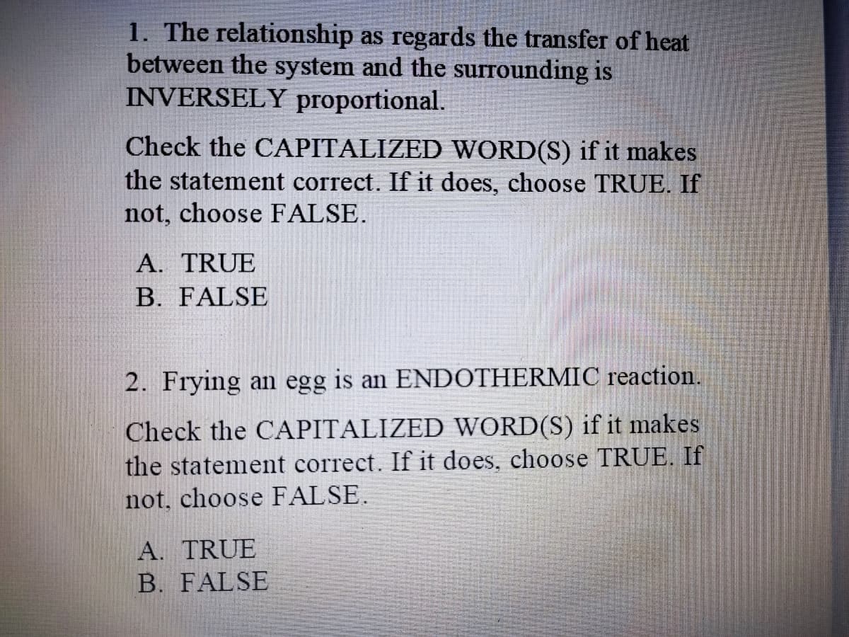 1. The relationship as regards the transfer of heat
between the system and the surrounding is
INVERSELY proportional.
Check the CAPITALIZED WORD(S) if it makes
the statement correct. If it does, choose TRUE. If
not, choose FALSE.
A. TRUE
B. FALSE
2. Frying an egg is an ENDOTHERMIC reaction.
Check the CAPITALIZED WORD(S) if it makes
the statement correct. If it does, choose TRUE. If
not, choose FALSE.
A. TRUE
B. FALSE
