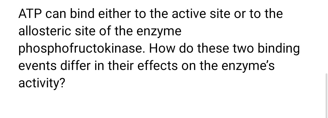 ATP can bind either to the active site or to the
allosteric site of the enzyme
phosphofructokinase. How do these two binding
events differ in their effects on the enzyme's
activity?
