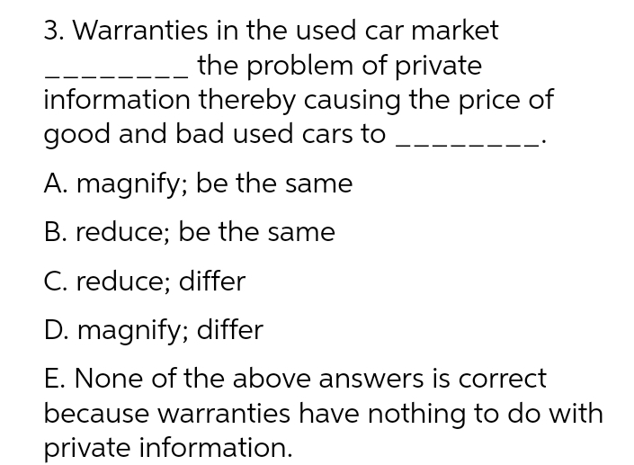 3. Warranties in the used car market
the problem of private
thereby causing the price of
information
good and bad used cars to
A. magnify; be the same
B. reduce; be the same
C. reduce; differ
D. magnify; differ
E. None of the above answers is correct
because warranties have nothing to do with
private information.