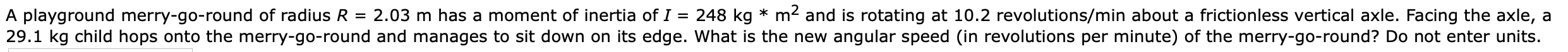 A playground merry-go-round of radius R 2.03 m has a moment of inertia of I
29.1 kg child hops onto the merry-go-round and manages to sit down on its edge. What is the new angular speed (in revolutions per minute) of the merry-go-round? Do not enter units.
248 kg m and is rotating at 10.2 revolutions/min about a frictionless vertical axle. Facing the axle, a
