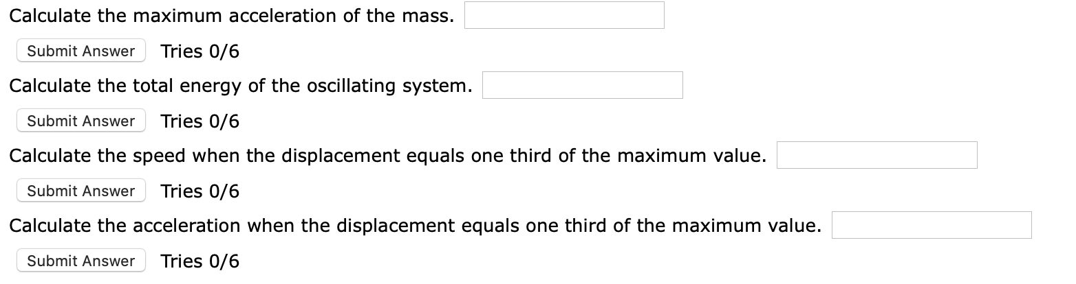 Calculate the maximum acceleration of the mass.
Tries 0/6
Submit Answer
Calculate the total energy of the oscillating system.
Tries 0/6
Submit Answer
Calculate the speed when the displacement equals one third of the maximum value.
Tries 0/6
Submit Answer
Calculate the acceleration when the displacement equals one third of the maximum value.
Tries 0/6
Submit Answer
