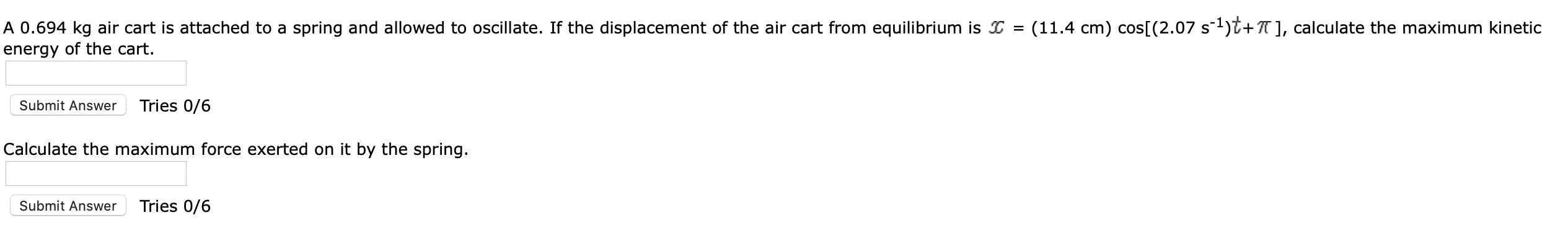 A 0.694 kg air cart is attached to a spring and allowed to oscillate. If the displacement of the air cart from equilibrium is
energy of the cart
(11.4 cm) cos[ (2.07 s1)^+], calculate the maximum kinetic
=
Tries 0/6
Submit Answer
Calculate the maximum force exerted on it by the spring.
Tries 0/6
Submit Answer
