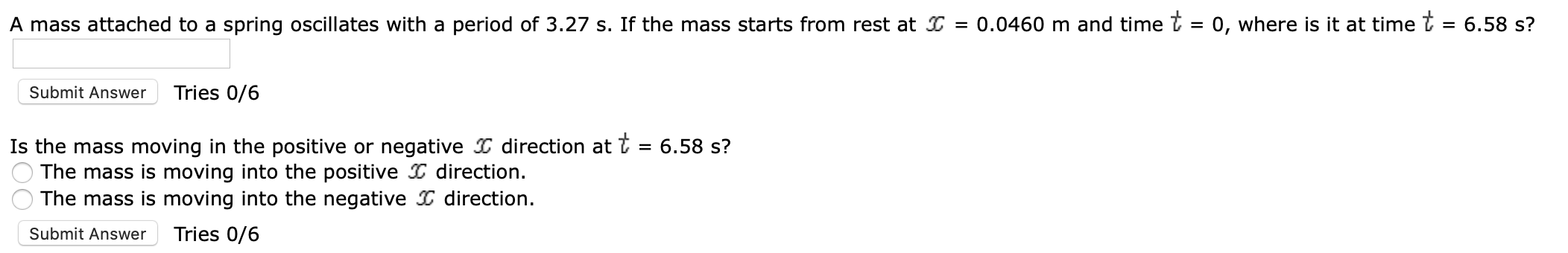 A mass attached to a spring oscillates with a period of 3.27 s. If the mass starts from rest at I = 0.0460 m and time t = 0, where is it at timet = 6.58 s?
Tries 0/6
Submit Answer
Is the mass moving in the positive or negative direction at
The mass is moving into the positive direction
The mass is moving into the negative D direction
6.58 s?
Tries 0/6
Submit Answer
