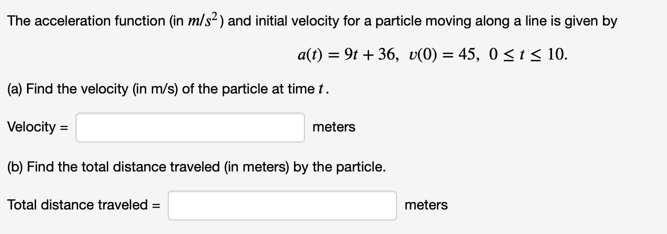 The acceleration function (in m/s2) and initial velocity for a particle moving along a line is given by
9t36, U(0) 45, 0 <t< 10.
a(t)
(a) Find the velocity (in m/s) of the particle at time t
Velocity
meters
(b) Find the total distance traveled (in meters) by the particle.
Total distance traveled =
meters
