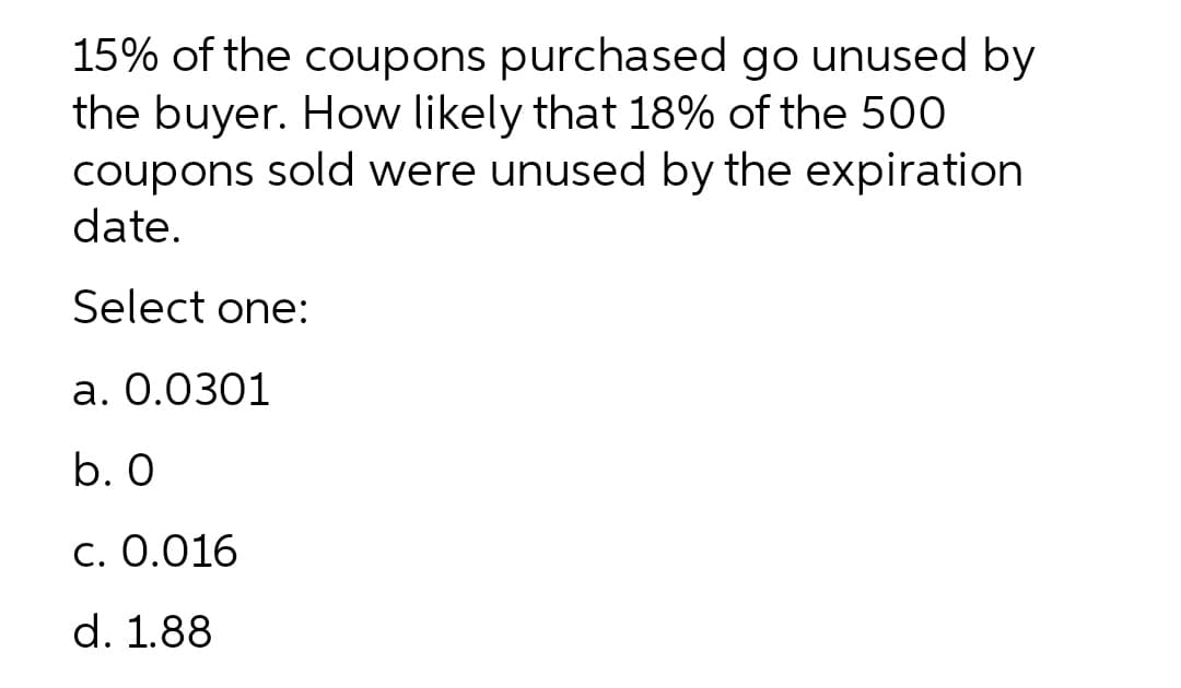 15% of the coupons purchased go unused by
the buyer. How likely that 18% of the 500
coupons sold were unused by the expiration
date.
Select one:
a. 0.0301
b. 0
c. 0.016
d. 1.88
