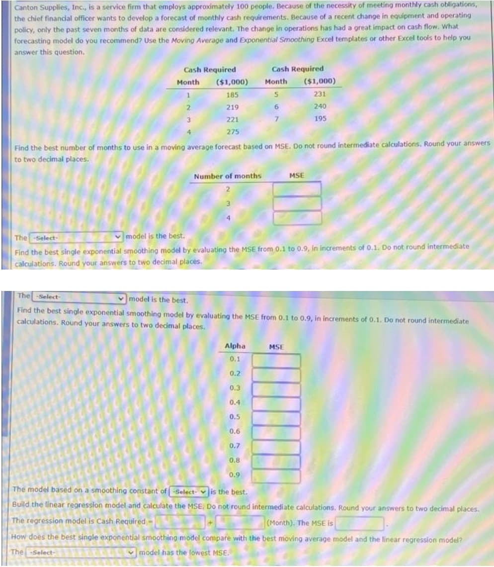 Canton Supplies, Inc., is a service firm that employs approximately 100 people. Because of the necessity of meeting monthly cash obligations,
the chief financial officer wants to develop a forecast of monthly cash requirements. Because of a recent change in equipment and operating
policy, only the past seven months of data are considered relevant. The change in operations has had a great impact on cash flow. What
forecasting model do you recommend? Use the Moving Average and Exponential Smoothing Excel termplates or other Excel tools to help you
answer this question.
Cash Required
Cash Required
Month
($1,000)
Month
($1,000)
185
231
219
6.
240
221
195
4
275
Find the best number of months to use in a moving average forecast based on MSE. Do not round intermediate calculations. Round your answers
to two decimal places.
Number of months
MSE
The -Select-
v model is the best.
Find the best single exponential smoothing model by evaluating the MSE from 0.1 to 0.9, in increments of 0.1. Do not round intermediate
calculations. Round your answers to two decimal places.
The -Select-
v model is the best.
Find the best single exponential smoothing model by evaluating the MSE from 0.1 to 0.9, in increments of 0.1. Do not round intermediate
calculations. Round your answers to two decimal places.
Alpha
MSE
0.1
0.2
0.3
0.4
0.5
0.6
0.7
0.8
0.9
The model based on a smoothing constant of -Select- v is the best.
Build the linear regression model and calculate the MSE. Do not round intermediate calculations. Round your answers to two decimal places.
The regression model is Cash Required -
(Month). The MSE is
How does the best single exponential smoothing model compare with the best moving average model and the linear regression model?
TheSelect-
v model has the lowest MSE.
