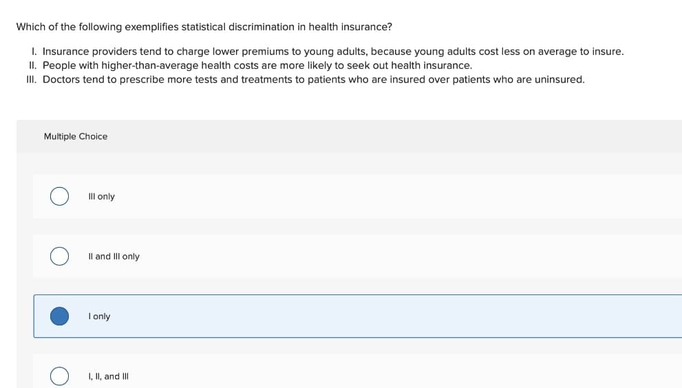 Which of the following exemplifies statistical discrimination in health insurance?
I. Insurance providers tend to charge lower premiums to young adults, because young adults cost less on average to insure.
II. People with higher-than-average health costs are more likely to seek out health insurance.
II. Doctors tend to prescribe more tests and treatments to patients who are insured over patients who are uninsured.
Multiple Choice
II only
Il and III only
I only
I, II, and III
