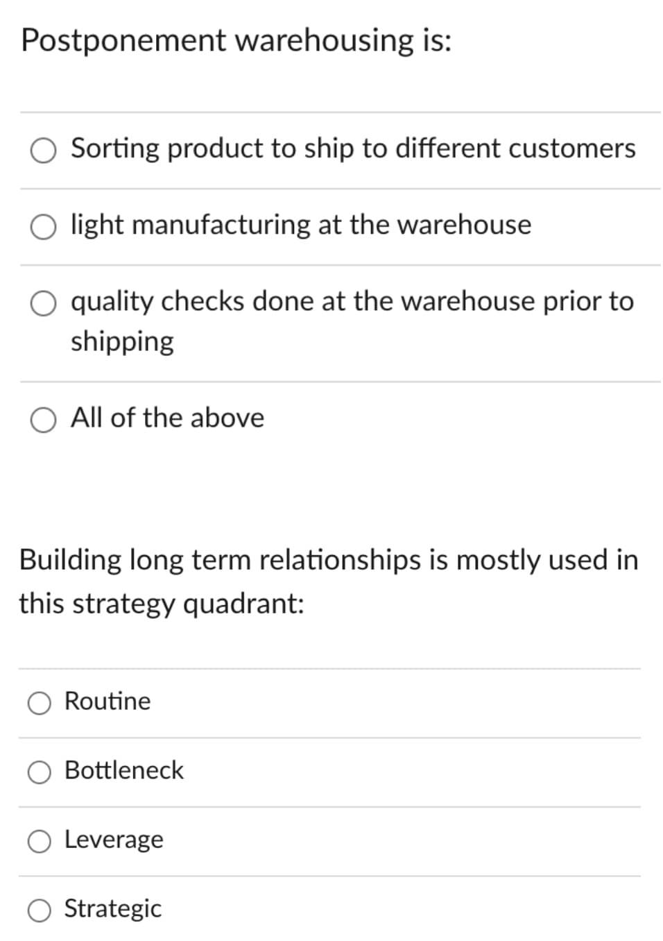 Postponement warehousing is:
O Sorting product to ship to different customers
O light manufacturing at the warehouse
O quality checks done at the warehouse prior to
shipping
O All of the above
Building long term relationships is mostly used in
this strategy quadrant:
Routine
Bottleneck
O Leverage
O Strategic
