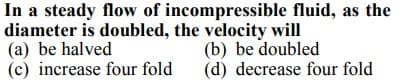 In a steady flow of incompressible fluid, as the
diameter is doubled, the velocity will
(a) be halved
(c) increase four fold
(b) be doubled
(d) decrease four fold
