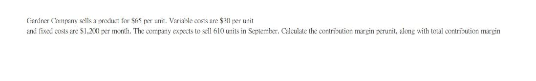 Gardner Company sells a product for $65 per unit. Variable costs are $30 per unit
and fixed costs are $1,200 per month. The company expects to sell 610 units in September. Calculate the contribution margin perunit, along with total contribution margin