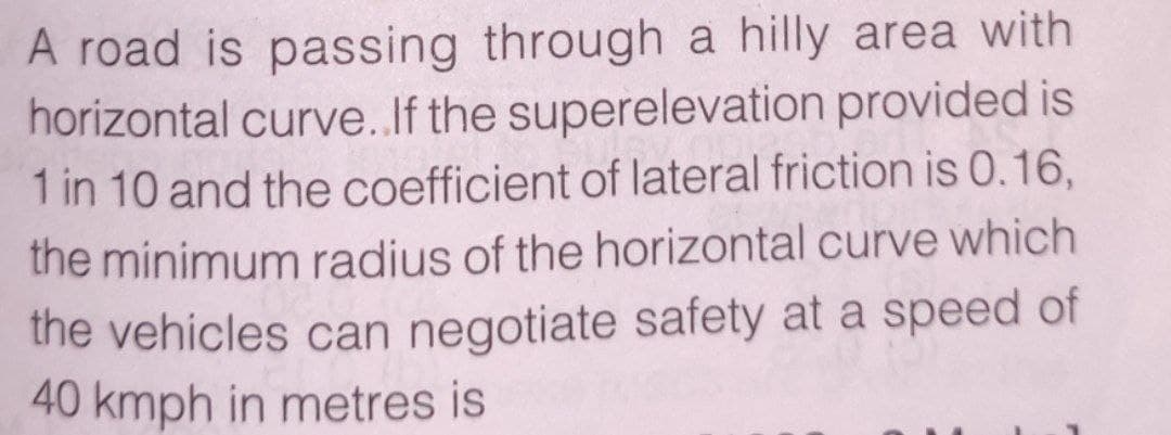 A road is passing through a hilly area with
horizontal curve.If the superelevation provided is
1 in 10 and the coefficient of lateral friction is 0.16,
the minimum radius of the horizontal curve which
the vehicles can negotiate safety at a speed of
40 kmph in metres is
