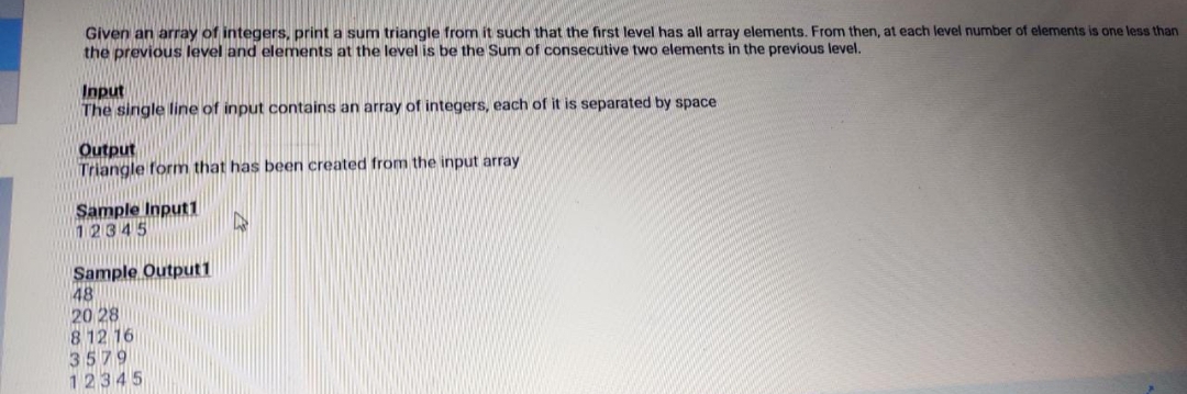 Given an array of integers, print a sum triangle from it such that the first level has all array elements. From then, at each level number of elements is one less than
the previous level and elements at the level is be the Sum of consecutive two elements in the previous level.
Input
The single line of input contains an array of integers, each of it is separated by space
Output
Triangle form that has been created from the input array
Sample Input1
12345
Sample Output1
48
20 28
8 12 16
3579
12345