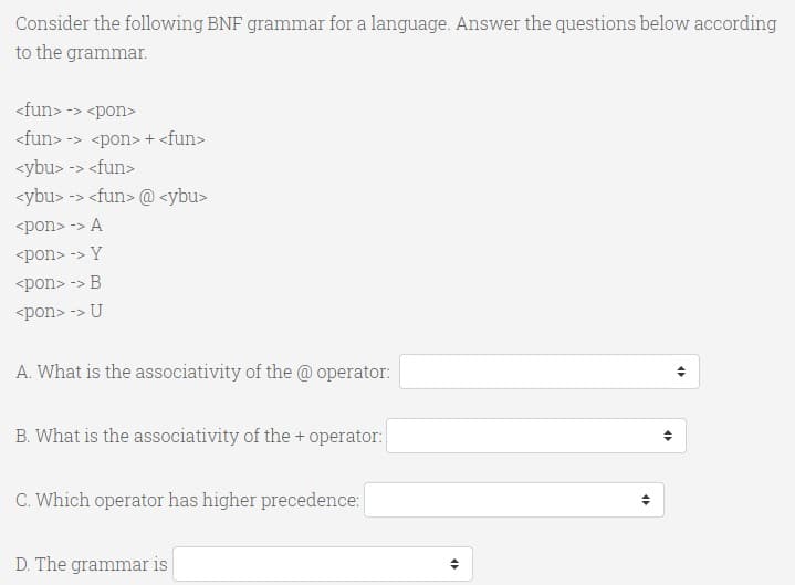 Consider the following BNF grammar for a language. Answer the questions below according
to the grammar.
<fun> -> <pon>
<fun> -> <pon> + <fun>
<ybu> -> <fun>
<ybu> -> <fun> @ <ybu>
<pon> -> A
<pon> -> Y
<pon> -> B
<pon> -> U
A. What is the associativity of the @ operator:
B. What is the associativity of the + operator:
C. Which operator has higher precedence:
D. The grammar is
