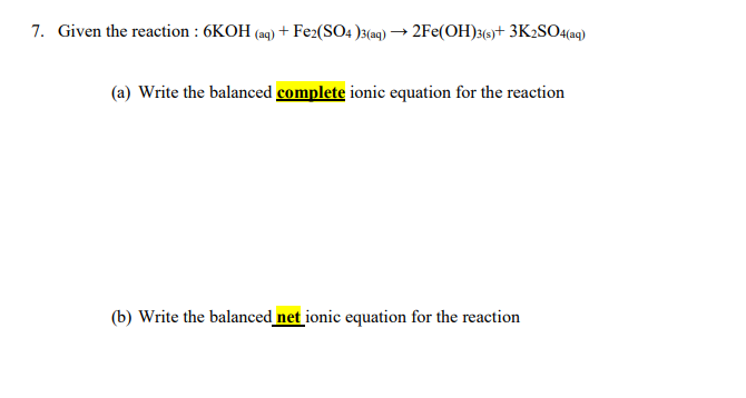 7. Given the reaction : 6KOH (aq) + Fe2(SO4 )3(aq) → 2Fe(OH)3(-)+ 3K2SO4(ag)
(a) Write the balanced complete ionic equation for the reaction
(b) Write the balanced net ionic equation for the reaction
