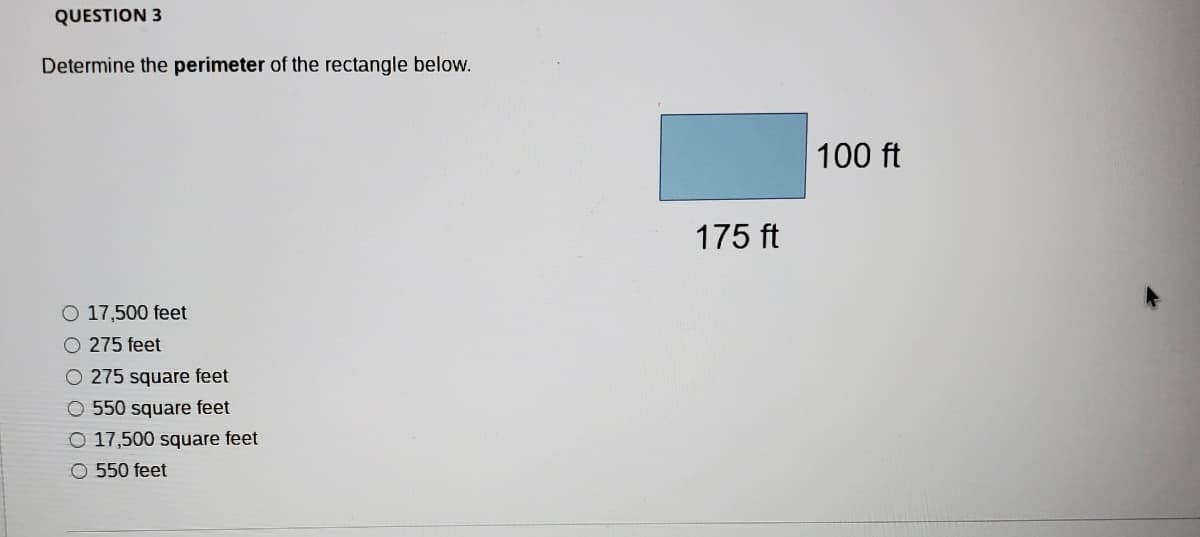 QUESTION 3
Determine the perimeter of the rectangle below.
100 ft
175 ft
O 17,500 feet
O 275 feet
O 275 square feet
O 550 square feet
O 17,500 square feet
O 550 feet
