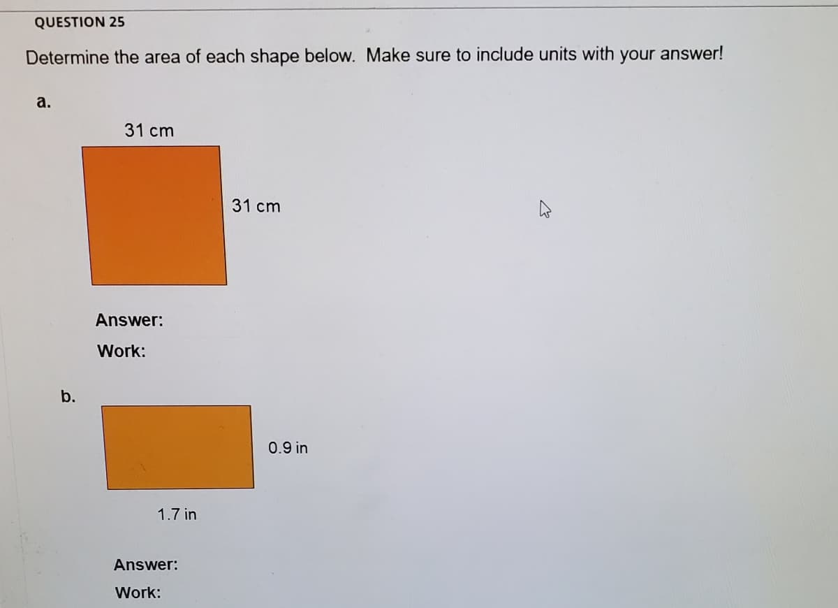 QUESTION 25
Determine the area of each shape below. Make sure to include units with your answer!
а.
31 cm
31 cm
Answer:
Work:
b.
0.9 in
1.7 in
Answer:
Work:
